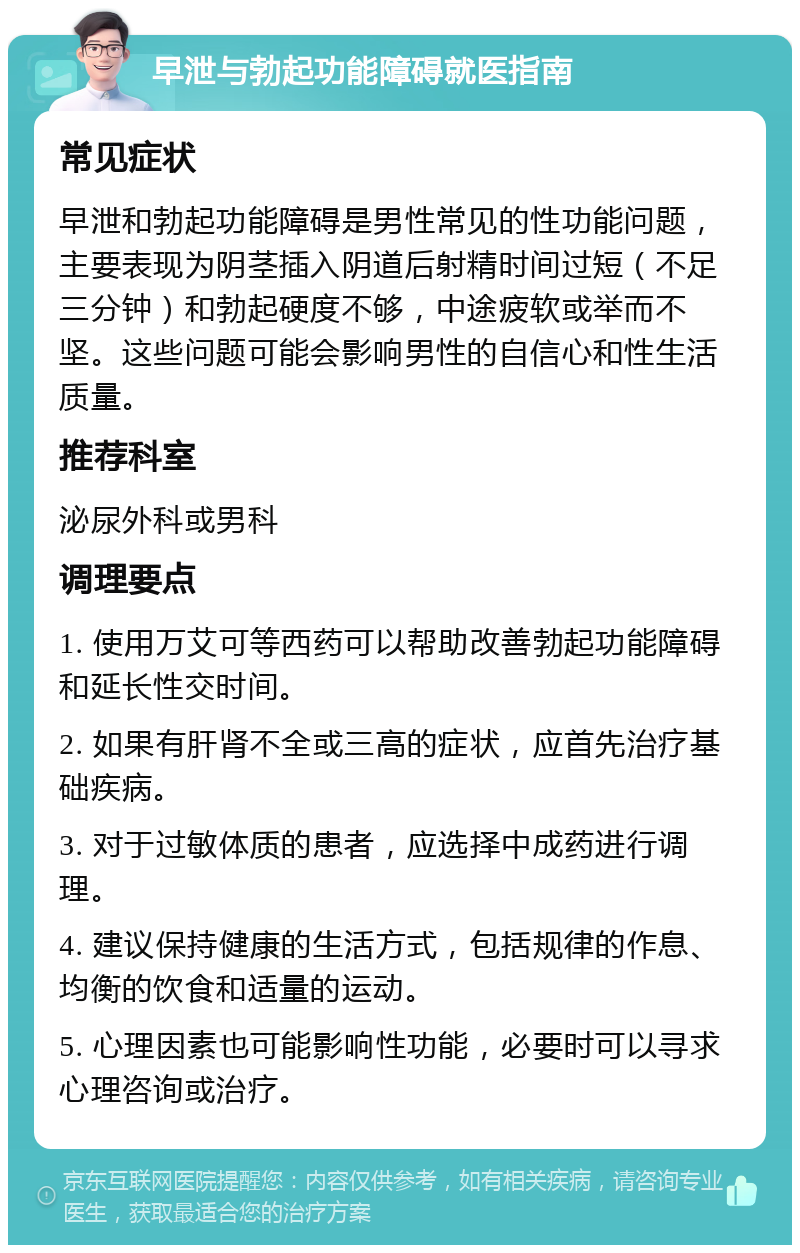 早泄与勃起功能障碍就医指南 常见症状 早泄和勃起功能障碍是男性常见的性功能问题，主要表现为阴茎插入阴道后射精时间过短（不足三分钟）和勃起硬度不够，中途疲软或举而不坚。这些问题可能会影响男性的自信心和性生活质量。 推荐科室 泌尿外科或男科 调理要点 1. 使用万艾可等西药可以帮助改善勃起功能障碍和延长性交时间。 2. 如果有肝肾不全或三高的症状，应首先治疗基础疾病。 3. 对于过敏体质的患者，应选择中成药进行调理。 4. 建议保持健康的生活方式，包括规律的作息、均衡的饮食和适量的运动。 5. 心理因素也可能影响性功能，必要时可以寻求心理咨询或治疗。