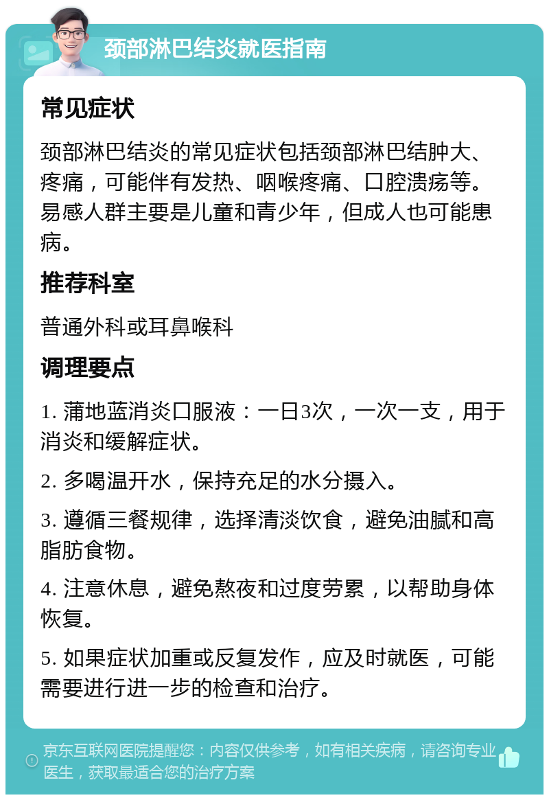 颈部淋巴结炎就医指南 常见症状 颈部淋巴结炎的常见症状包括颈部淋巴结肿大、疼痛，可能伴有发热、咽喉疼痛、口腔溃疡等。易感人群主要是儿童和青少年，但成人也可能患病。 推荐科室 普通外科或耳鼻喉科 调理要点 1. 蒲地蓝消炎口服液：一日3次，一次一支，用于消炎和缓解症状。 2. 多喝温开水，保持充足的水分摄入。 3. 遵循三餐规律，选择清淡饮食，避免油腻和高脂肪食物。 4. 注意休息，避免熬夜和过度劳累，以帮助身体恢复。 5. 如果症状加重或反复发作，应及时就医，可能需要进行进一步的检查和治疗。