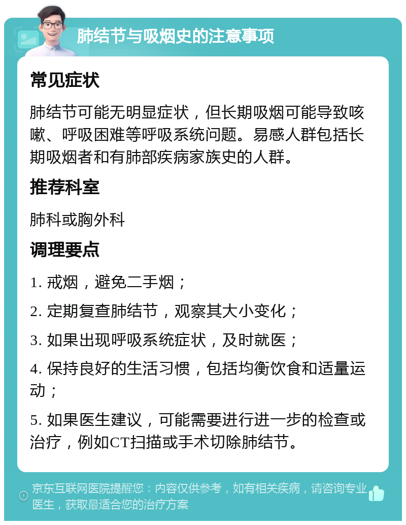 肺结节与吸烟史的注意事项 常见症状 肺结节可能无明显症状，但长期吸烟可能导致咳嗽、呼吸困难等呼吸系统问题。易感人群包括长期吸烟者和有肺部疾病家族史的人群。 推荐科室 肺科或胸外科 调理要点 1. 戒烟，避免二手烟； 2. 定期复查肺结节，观察其大小变化； 3. 如果出现呼吸系统症状，及时就医； 4. 保持良好的生活习惯，包括均衡饮食和适量运动； 5. 如果医生建议，可能需要进行进一步的检查或治疗，例如CT扫描或手术切除肺结节。