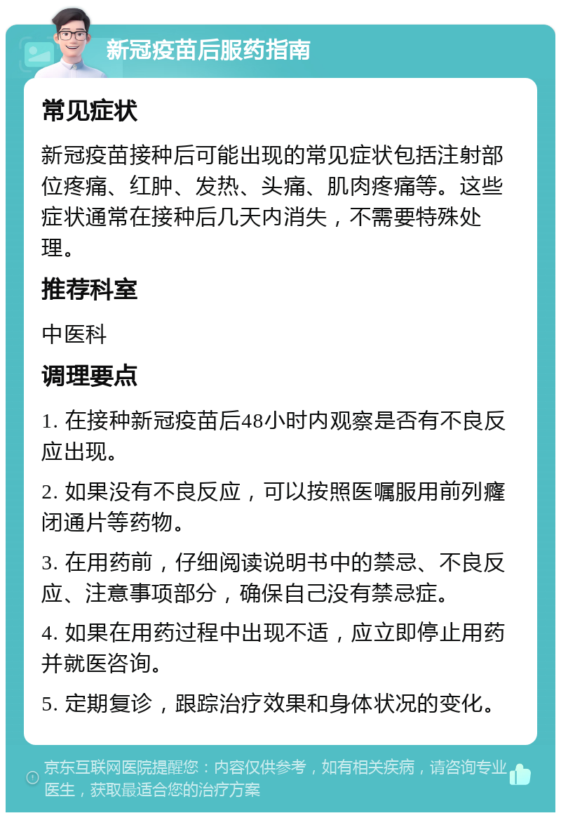 新冠疫苗后服药指南 常见症状 新冠疫苗接种后可能出现的常见症状包括注射部位疼痛、红肿、发热、头痛、肌肉疼痛等。这些症状通常在接种后几天内消失，不需要特殊处理。 推荐科室 中医科 调理要点 1. 在接种新冠疫苗后48小时内观察是否有不良反应出现。 2. 如果没有不良反应，可以按照医嘱服用前列癃闭通片等药物。 3. 在用药前，仔细阅读说明书中的禁忌、不良反应、注意事项部分，确保自己没有禁忌症。 4. 如果在用药过程中出现不适，应立即停止用药并就医咨询。 5. 定期复诊，跟踪治疗效果和身体状况的变化。