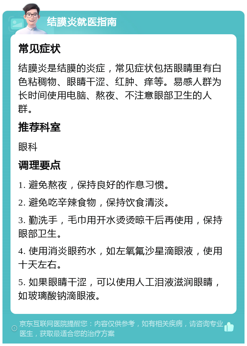 结膜炎就医指南 常见症状 结膜炎是结膜的炎症，常见症状包括眼睛里有白色粘稠物、眼睛干涩、红肿、痒等。易感人群为长时间使用电脑、熬夜、不注意眼部卫生的人群。 推荐科室 眼科 调理要点 1. 避免熬夜，保持良好的作息习惯。 2. 避免吃辛辣食物，保持饮食清淡。 3. 勤洗手，毛巾用开水烫烫晾干后再使用，保持眼部卫生。 4. 使用消炎眼药水，如左氧氟沙星滴眼液，使用十天左右。 5. 如果眼睛干涩，可以使用人工泪液滋润眼睛，如玻璃酸钠滴眼液。