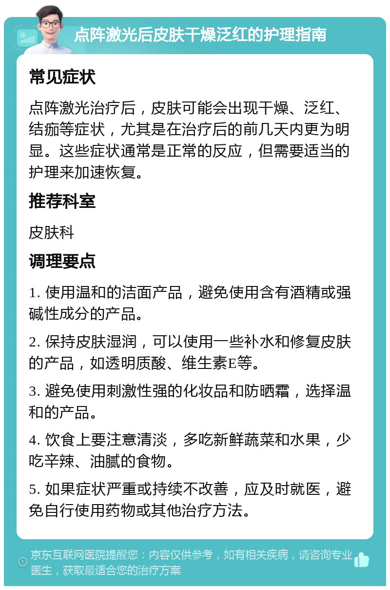 点阵激光后皮肤干燥泛红的护理指南 常见症状 点阵激光治疗后，皮肤可能会出现干燥、泛红、结痂等症状，尤其是在治疗后的前几天内更为明显。这些症状通常是正常的反应，但需要适当的护理来加速恢复。 推荐科室 皮肤科 调理要点 1. 使用温和的洁面产品，避免使用含有酒精或强碱性成分的产品。 2. 保持皮肤湿润，可以使用一些补水和修复皮肤的产品，如透明质酸、维生素E等。 3. 避免使用刺激性强的化妆品和防晒霜，选择温和的产品。 4. 饮食上要注意清淡，多吃新鲜蔬菜和水果，少吃辛辣、油腻的食物。 5. 如果症状严重或持续不改善，应及时就医，避免自行使用药物或其他治疗方法。