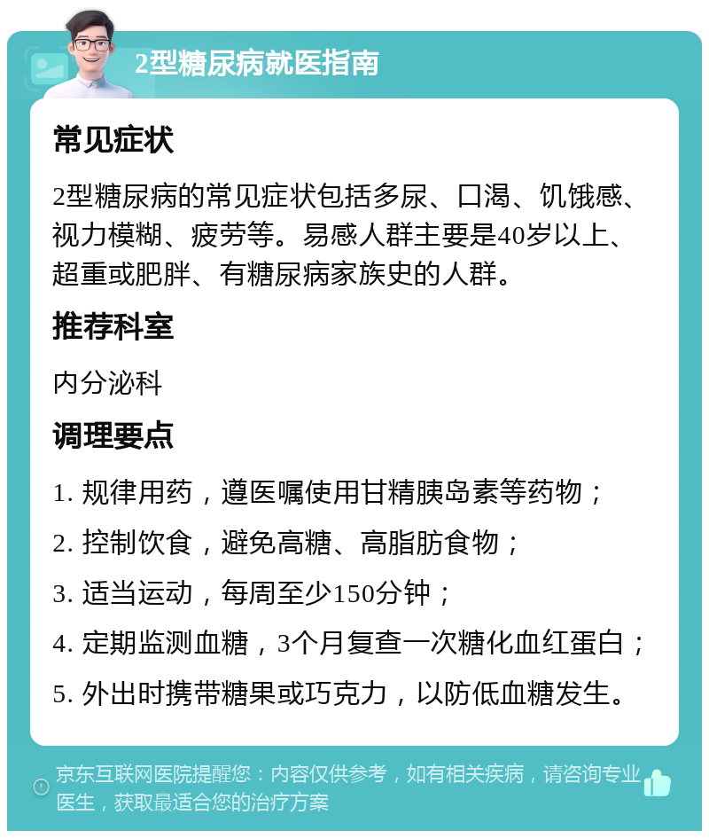 2型糖尿病就医指南 常见症状 2型糖尿病的常见症状包括多尿、口渴、饥饿感、视力模糊、疲劳等。易感人群主要是40岁以上、超重或肥胖、有糖尿病家族史的人群。 推荐科室 内分泌科 调理要点 1. 规律用药，遵医嘱使用甘精胰岛素等药物； 2. 控制饮食，避免高糖、高脂肪食物； 3. 适当运动，每周至少150分钟； 4. 定期监测血糖，3个月复查一次糖化血红蛋白； 5. 外出时携带糖果或巧克力，以防低血糖发生。