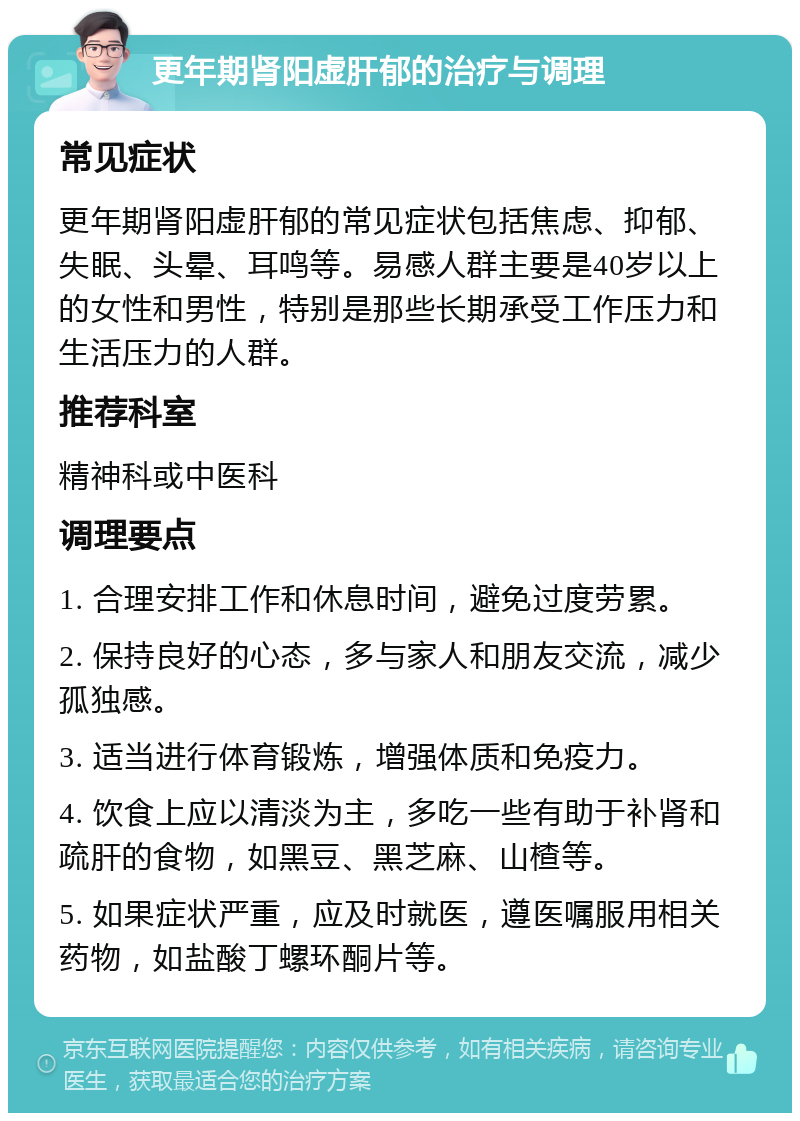 更年期肾阳虚肝郁的治疗与调理 常见症状 更年期肾阳虚肝郁的常见症状包括焦虑、抑郁、失眠、头晕、耳鸣等。易感人群主要是40岁以上的女性和男性，特别是那些长期承受工作压力和生活压力的人群。 推荐科室 精神科或中医科 调理要点 1. 合理安排工作和休息时间，避免过度劳累。 2. 保持良好的心态，多与家人和朋友交流，减少孤独感。 3. 适当进行体育锻炼，增强体质和免疫力。 4. 饮食上应以清淡为主，多吃一些有助于补肾和疏肝的食物，如黑豆、黑芝麻、山楂等。 5. 如果症状严重，应及时就医，遵医嘱服用相关药物，如盐酸丁螺环酮片等。