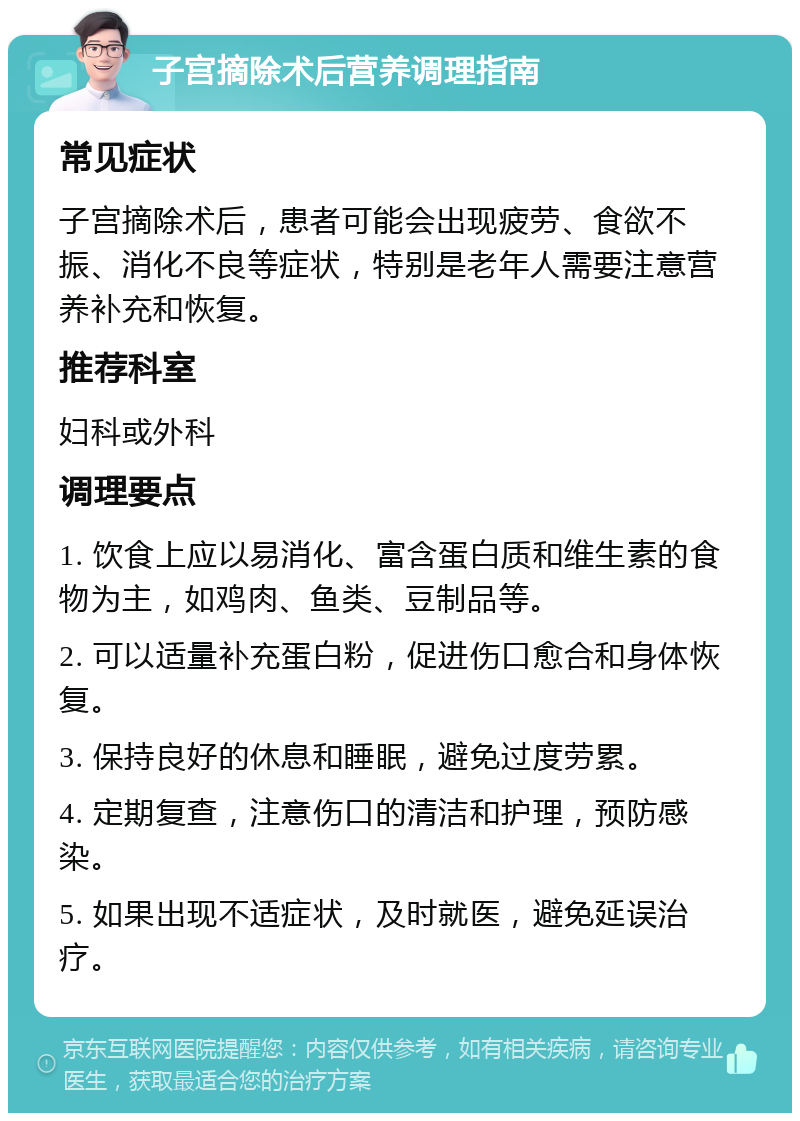 子宫摘除术后营养调理指南 常见症状 子宫摘除术后，患者可能会出现疲劳、食欲不振、消化不良等症状，特别是老年人需要注意营养补充和恢复。 推荐科室 妇科或外科 调理要点 1. 饮食上应以易消化、富含蛋白质和维生素的食物为主，如鸡肉、鱼类、豆制品等。 2. 可以适量补充蛋白粉，促进伤口愈合和身体恢复。 3. 保持良好的休息和睡眠，避免过度劳累。 4. 定期复查，注意伤口的清洁和护理，预防感染。 5. 如果出现不适症状，及时就医，避免延误治疗。