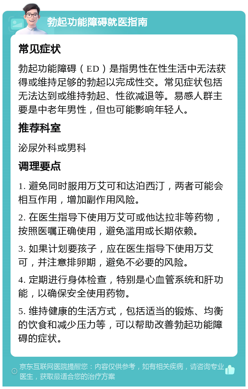 勃起功能障碍就医指南 常见症状 勃起功能障碍（ED）是指男性在性生活中无法获得或维持足够的勃起以完成性交。常见症状包括无法达到或维持勃起、性欲减退等。易感人群主要是中老年男性，但也可能影响年轻人。 推荐科室 泌尿外科或男科 调理要点 1. 避免同时服用万艾可和达泊西汀，两者可能会相互作用，增加副作用风险。 2. 在医生指导下使用万艾可或他达拉非等药物，按照医嘱正确使用，避免滥用或长期依赖。 3. 如果计划要孩子，应在医生指导下使用万艾可，并注意排卵期，避免不必要的风险。 4. 定期进行身体检查，特别是心血管系统和肝功能，以确保安全使用药物。 5. 维持健康的生活方式，包括适当的锻炼、均衡的饮食和减少压力等，可以帮助改善勃起功能障碍的症状。