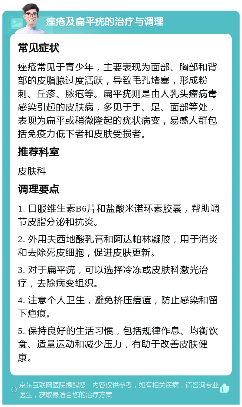 痤疮及扁平疣的治疗与调理 常见症状 痤疮常见于青少年，主要表现为面部、胸部和背部的皮脂腺过度活跃，导致毛孔堵塞，形成粉刺、丘疹、脓疱等。扁平疣则是由人乳头瘤病毒感染引起的皮肤病，多见于手、足、面部等处，表现为扁平或稍微隆起的疣状病变，易感人群包括免疫力低下者和皮肤受损者。 推荐科室 皮肤科 调理要点 1. 口服维生素B6片和盐酸米诺环素胶囊，帮助调节皮脂分泌和抗炎。 2. 外用夫西地酸乳膏和阿达帕林凝胶，用于消炎和去除死皮细胞，促进皮肤更新。 3. 对于扁平疣，可以选择冷冻或皮肤科激光治疗，去除病变组织。 4. 注意个人卫生，避免挤压痘痘，防止感染和留下疤痕。 5. 保持良好的生活习惯，包括规律作息、均衡饮食、适量运动和减少压力，有助于改善皮肤健康。