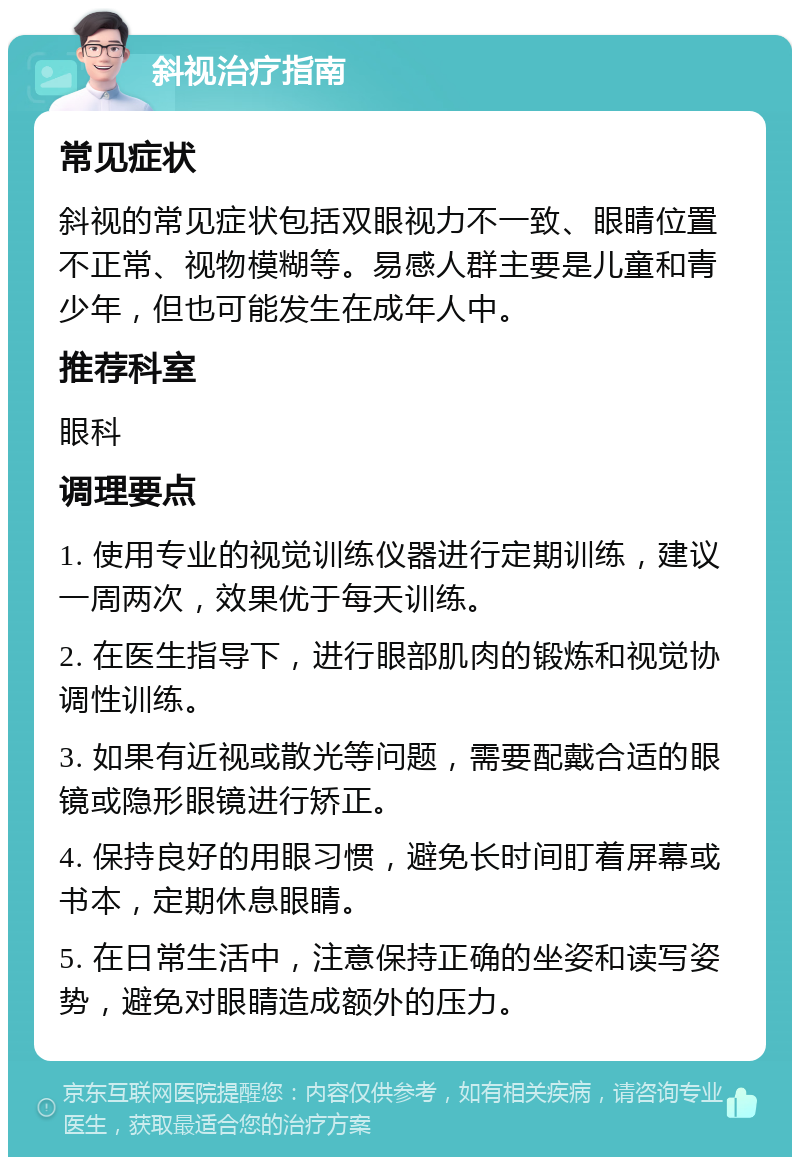 斜视治疗指南 常见症状 斜视的常见症状包括双眼视力不一致、眼睛位置不正常、视物模糊等。易感人群主要是儿童和青少年，但也可能发生在成年人中。 推荐科室 眼科 调理要点 1. 使用专业的视觉训练仪器进行定期训练，建议一周两次，效果优于每天训练。 2. 在医生指导下，进行眼部肌肉的锻炼和视觉协调性训练。 3. 如果有近视或散光等问题，需要配戴合适的眼镜或隐形眼镜进行矫正。 4. 保持良好的用眼习惯，避免长时间盯着屏幕或书本，定期休息眼睛。 5. 在日常生活中，注意保持正确的坐姿和读写姿势，避免对眼睛造成额外的压力。