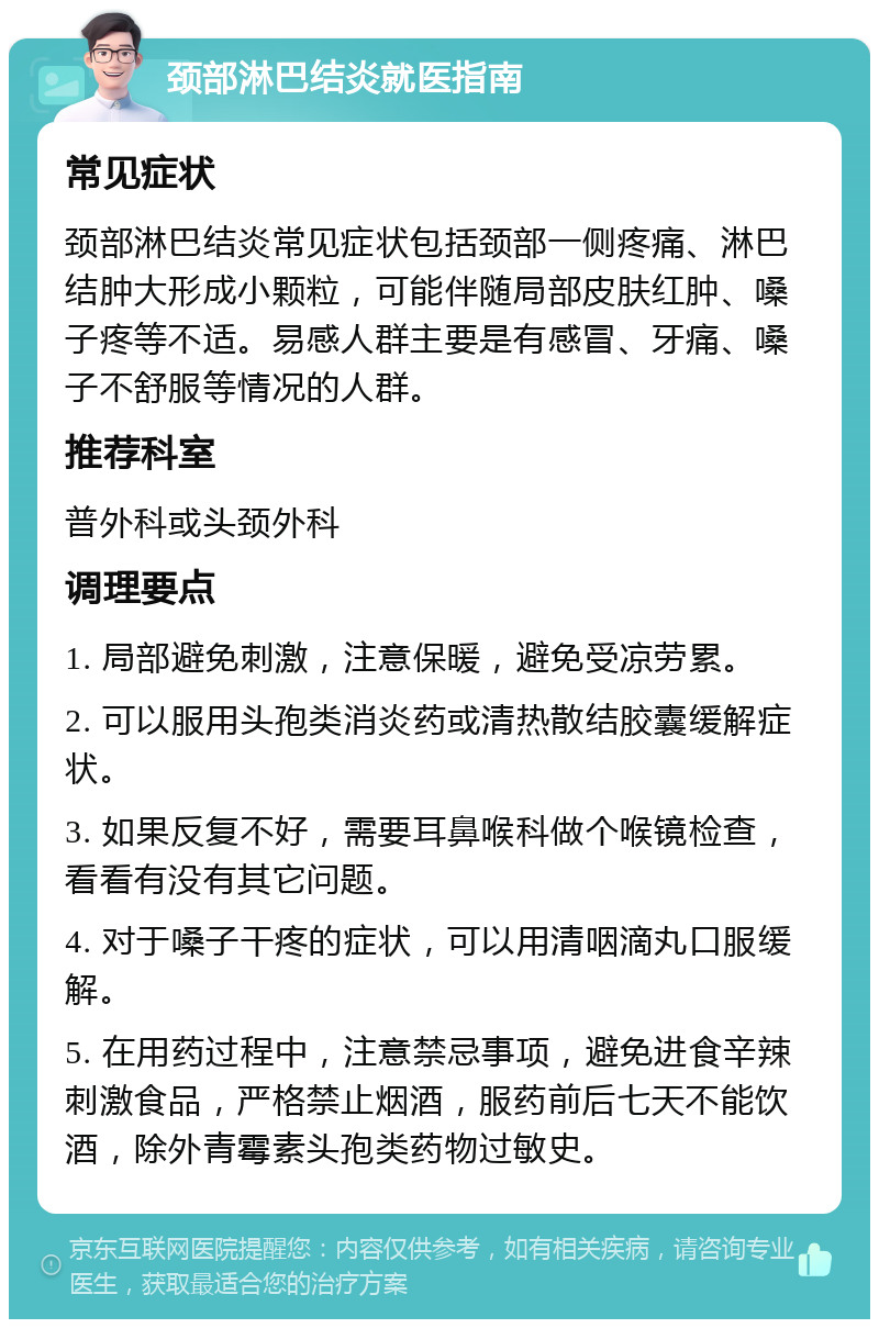 颈部淋巴结炎就医指南 常见症状 颈部淋巴结炎常见症状包括颈部一侧疼痛、淋巴结肿大形成小颗粒，可能伴随局部皮肤红肿、嗓子疼等不适。易感人群主要是有感冒、牙痛、嗓子不舒服等情况的人群。 推荐科室 普外科或头颈外科 调理要点 1. 局部避免刺激，注意保暖，避免受凉劳累。 2. 可以服用头孢类消炎药或清热散结胶囊缓解症状。 3. 如果反复不好，需要耳鼻喉科做个喉镜检查，看看有没有其它问题。 4. 对于嗓子干疼的症状，可以用清咽滴丸口服缓解。 5. 在用药过程中，注意禁忌事项，避免进食辛辣刺激食品，严格禁止烟酒，服药前后七天不能饮酒，除外青霉素头孢类药物过敏史。