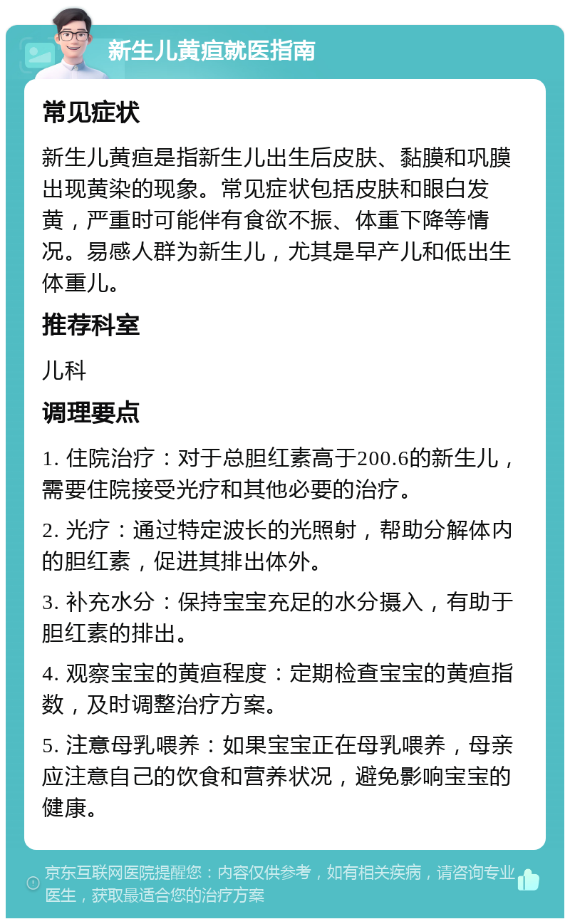 新生儿黄疸就医指南 常见症状 新生儿黄疸是指新生儿出生后皮肤、黏膜和巩膜出现黄染的现象。常见症状包括皮肤和眼白发黄，严重时可能伴有食欲不振、体重下降等情况。易感人群为新生儿，尤其是早产儿和低出生体重儿。 推荐科室 儿科 调理要点 1. 住院治疗：对于总胆红素高于200.6的新生儿，需要住院接受光疗和其他必要的治疗。 2. 光疗：通过特定波长的光照射，帮助分解体内的胆红素，促进其排出体外。 3. 补充水分：保持宝宝充足的水分摄入，有助于胆红素的排出。 4. 观察宝宝的黄疸程度：定期检查宝宝的黄疸指数，及时调整治疗方案。 5. 注意母乳喂养：如果宝宝正在母乳喂养，母亲应注意自己的饮食和营养状况，避免影响宝宝的健康。