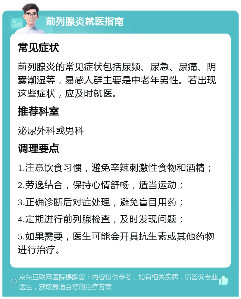 前列腺炎就医指南 常见症状 前列腺炎的常见症状包括尿频、尿急、尿痛、阴囊潮湿等，易感人群主要是中老年男性。若出现这些症状，应及时就医。 推荐科室 泌尿外科或男科 调理要点 1.注意饮食习惯，避免辛辣刺激性食物和酒精； 2.劳逸结合，保持心情舒畅，适当运动； 3.正确诊断后对症处理，避免盲目用药； 4.定期进行前列腺检查，及时发现问题； 5.如果需要，医生可能会开具抗生素或其他药物进行治疗。