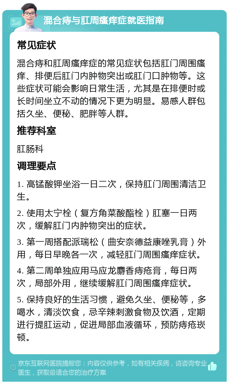 混合痔与肛周瘙痒症就医指南 常见症状 混合痔和肛周瘙痒症的常见症状包括肛门周围瘙痒、排便后肛门内肿物突出或肛门口肿物等。这些症状可能会影响日常生活，尤其是在排便时或长时间坐立不动的情况下更为明显。易感人群包括久坐、便秘、肥胖等人群。 推荐科室 肛肠科 调理要点 1. 高锰酸钾坐浴一日二次，保持肛门周围清洁卫生。 2. 使用太宁栓（复方角菜酸酯栓）肛塞一日两次，缓解肛门内肿物突出的症状。 3. 第一周搭配派瑞松（曲安奈德益康唑乳膏）外用，每日早晚各一次，减轻肛门周围瘙痒症状。 4. 第二周单独应用马应龙麝香痔疮膏，每日两次，局部外用，继续缓解肛门周围瘙痒症状。 5. 保持良好的生活习惯，避免久坐、便秘等，多喝水，清淡饮食，忌辛辣刺激食物及饮酒，定期进行提肛运动，促进局部血液循环，预防痔疮崁顿。