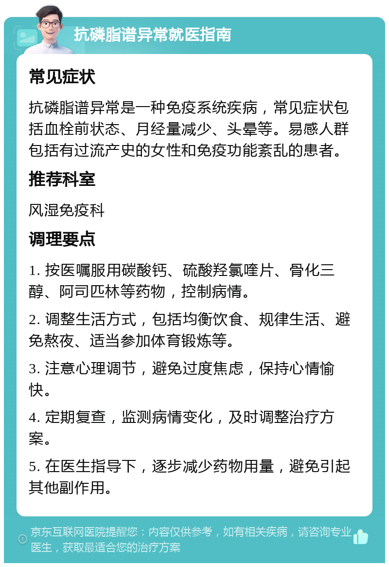 抗磷脂谱异常就医指南 常见症状 抗磷脂谱异常是一种免疫系统疾病，常见症状包括血栓前状态、月经量减少、头晕等。易感人群包括有过流产史的女性和免疫功能紊乱的患者。 推荐科室 风湿免疫科 调理要点 1. 按医嘱服用碳酸钙、硫酸羟氯喹片、骨化三醇、阿司匹林等药物，控制病情。 2. 调整生活方式，包括均衡饮食、规律生活、避免熬夜、适当参加体育锻炼等。 3. 注意心理调节，避免过度焦虑，保持心情愉快。 4. 定期复查，监测病情变化，及时调整治疗方案。 5. 在医生指导下，逐步减少药物用量，避免引起其他副作用。