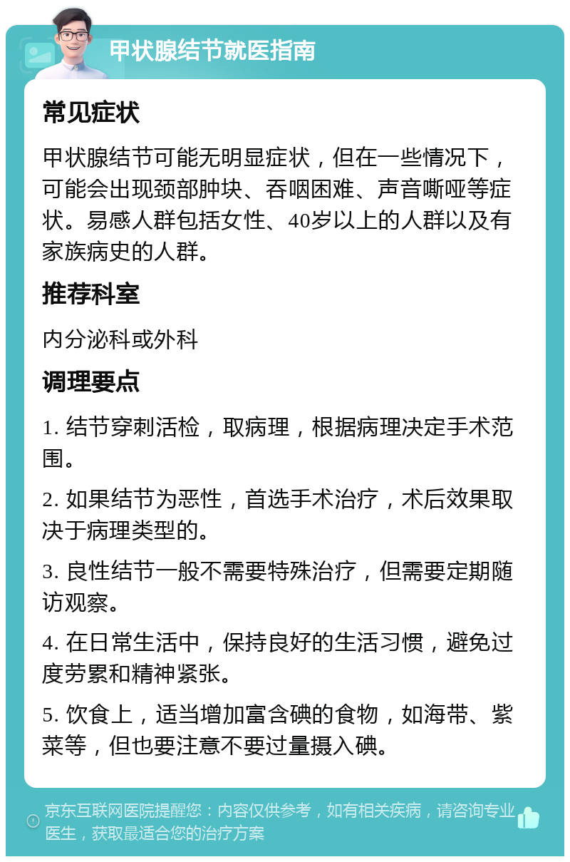 甲状腺结节就医指南 常见症状 甲状腺结节可能无明显症状，但在一些情况下，可能会出现颈部肿块、吞咽困难、声音嘶哑等症状。易感人群包括女性、40岁以上的人群以及有家族病史的人群。 推荐科室 内分泌科或外科 调理要点 1. 结节穿刺活检，取病理，根据病理决定手术范围。 2. 如果结节为恶性，首选手术治疗，术后效果取决于病理类型的。 3. 良性结节一般不需要特殊治疗，但需要定期随访观察。 4. 在日常生活中，保持良好的生活习惯，避免过度劳累和精神紧张。 5. 饮食上，适当增加富含碘的食物，如海带、紫菜等，但也要注意不要过量摄入碘。