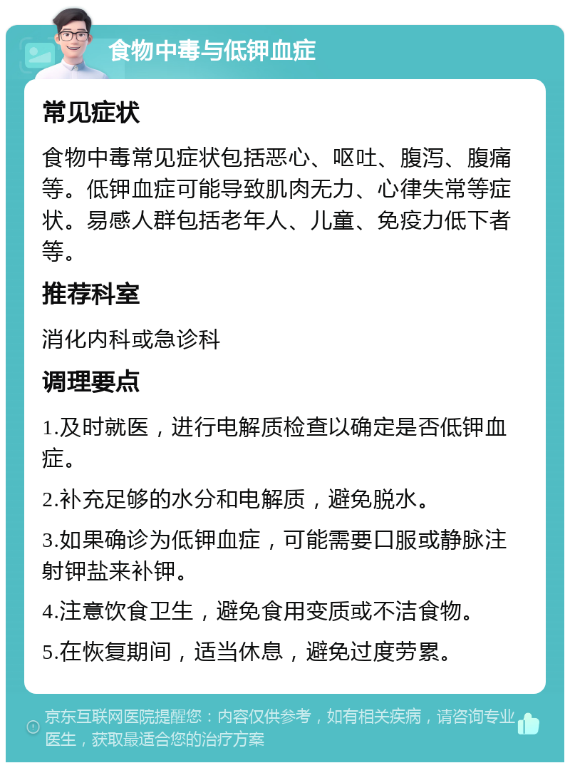 食物中毒与低钾血症 常见症状 食物中毒常见症状包括恶心、呕吐、腹泻、腹痛等。低钾血症可能导致肌肉无力、心律失常等症状。易感人群包括老年人、儿童、免疫力低下者等。 推荐科室 消化内科或急诊科 调理要点 1.及时就医，进行电解质检查以确定是否低钾血症。 2.补充足够的水分和电解质，避免脱水。 3.如果确诊为低钾血症，可能需要口服或静脉注射钾盐来补钾。 4.注意饮食卫生，避免食用变质或不洁食物。 5.在恢复期间，适当休息，避免过度劳累。