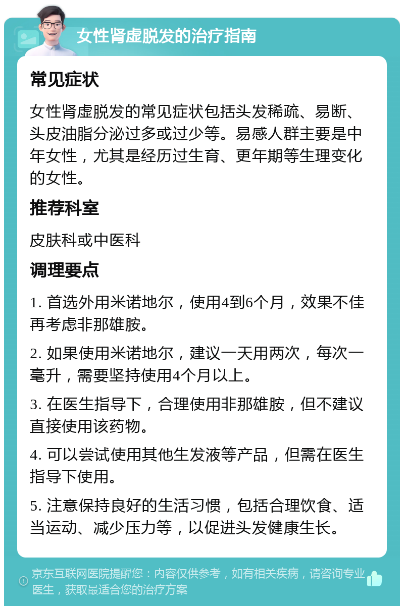 女性肾虚脱发的治疗指南 常见症状 女性肾虚脱发的常见症状包括头发稀疏、易断、头皮油脂分泌过多或过少等。易感人群主要是中年女性，尤其是经历过生育、更年期等生理变化的女性。 推荐科室 皮肤科或中医科 调理要点 1. 首选外用米诺地尔，使用4到6个月，效果不佳再考虑非那雄胺。 2. 如果使用米诺地尔，建议一天用两次，每次一毫升，需要坚持使用4个月以上。 3. 在医生指导下，合理使用非那雄胺，但不建议直接使用该药物。 4. 可以尝试使用其他生发液等产品，但需在医生指导下使用。 5. 注意保持良好的生活习惯，包括合理饮食、适当运动、减少压力等，以促进头发健康生长。