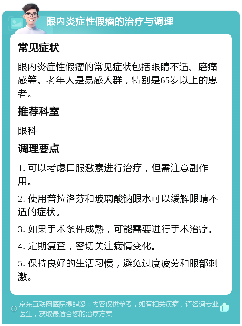 眼内炎症性假瘤的治疗与调理 常见症状 眼内炎症性假瘤的常见症状包括眼睛不适、磨痛感等。老年人是易感人群，特别是65岁以上的患者。 推荐科室 眼科 调理要点 1. 可以考虑口服激素进行治疗，但需注意副作用。 2. 使用普拉洛芬和玻璃酸钠眼水可以缓解眼睛不适的症状。 3. 如果手术条件成熟，可能需要进行手术治疗。 4. 定期复查，密切关注病情变化。 5. 保持良好的生活习惯，避免过度疲劳和眼部刺激。