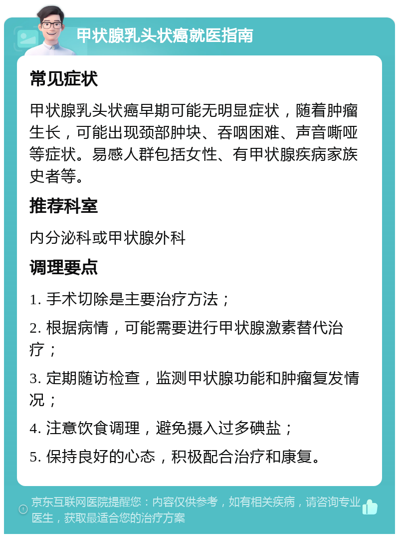 甲状腺乳头状癌就医指南 常见症状 甲状腺乳头状癌早期可能无明显症状，随着肿瘤生长，可能出现颈部肿块、吞咽困难、声音嘶哑等症状。易感人群包括女性、有甲状腺疾病家族史者等。 推荐科室 内分泌科或甲状腺外科 调理要点 1. 手术切除是主要治疗方法； 2. 根据病情，可能需要进行甲状腺激素替代治疗； 3. 定期随访检查，监测甲状腺功能和肿瘤复发情况； 4. 注意饮食调理，避免摄入过多碘盐； 5. 保持良好的心态，积极配合治疗和康复。