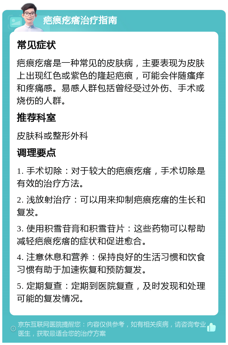 疤痕疙瘩治疗指南 常见症状 疤痕疙瘩是一种常见的皮肤病，主要表现为皮肤上出现红色或紫色的隆起疤痕，可能会伴随瘙痒和疼痛感。易感人群包括曾经受过外伤、手术或烧伤的人群。 推荐科室 皮肤科或整形外科 调理要点 1. 手术切除：对于较大的疤痕疙瘩，手术切除是有效的治疗方法。 2. 浅放射治疗：可以用来抑制疤痕疙瘩的生长和复发。 3. 使用积雪苷膏和积雪苷片：这些药物可以帮助减轻疤痕疙瘩的症状和促进愈合。 4. 注意休息和营养：保持良好的生活习惯和饮食习惯有助于加速恢复和预防复发。 5. 定期复查：定期到医院复查，及时发现和处理可能的复发情况。