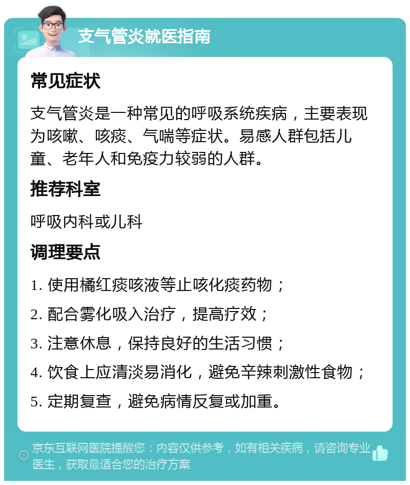 支气管炎就医指南 常见症状 支气管炎是一种常见的呼吸系统疾病，主要表现为咳嗽、咳痰、气喘等症状。易感人群包括儿童、老年人和免疫力较弱的人群。 推荐科室 呼吸内科或儿科 调理要点 1. 使用橘红痰咳液等止咳化痰药物； 2. 配合雾化吸入治疗，提高疗效； 3. 注意休息，保持良好的生活习惯； 4. 饮食上应清淡易消化，避免辛辣刺激性食物； 5. 定期复查，避免病情反复或加重。