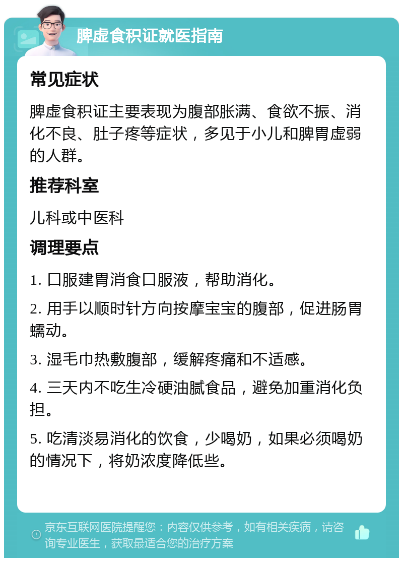 脾虚食积证就医指南 常见症状 脾虚食积证主要表现为腹部胀满、食欲不振、消化不良、肚子疼等症状，多见于小儿和脾胃虚弱的人群。 推荐科室 儿科或中医科 调理要点 1. 口服建胃消食口服液，帮助消化。 2. 用手以顺时针方向按摩宝宝的腹部，促进肠胃蠕动。 3. 湿毛巾热敷腹部，缓解疼痛和不适感。 4. 三天内不吃生冷硬油腻食品，避免加重消化负担。 5. 吃清淡易消化的饮食，少喝奶，如果必须喝奶的情况下，将奶浓度降低些。