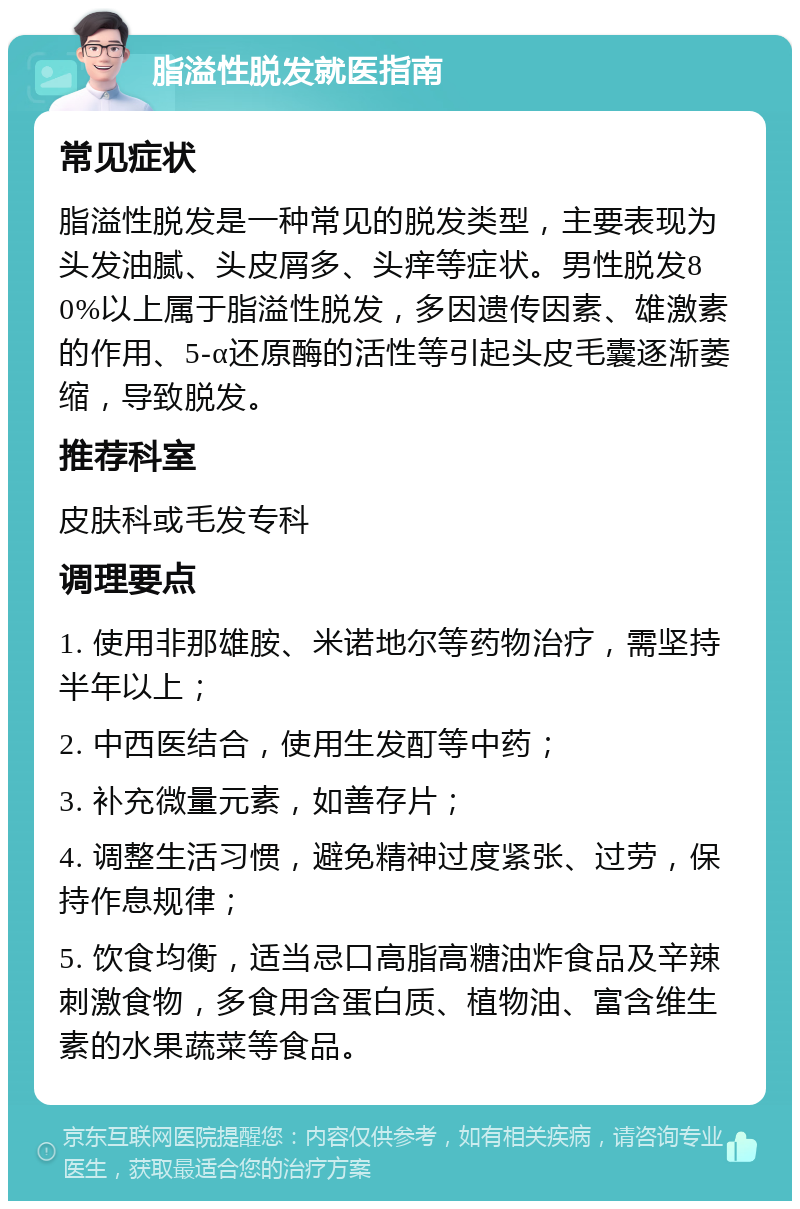 脂溢性脱发就医指南 常见症状 脂溢性脱发是一种常见的脱发类型，主要表现为头发油腻、头皮屑多、头痒等症状。男性脱发80%以上属于脂溢性脱发，多因遗传因素、雄激素的作用、5-α还原酶的活性等引起头皮毛囊逐渐萎缩，导致脱发。 推荐科室 皮肤科或毛发专科 调理要点 1. 使用非那雄胺、米诺地尔等药物治疗，需坚持半年以上； 2. 中西医结合，使用生发酊等中药； 3. 补充微量元素，如善存片； 4. 调整生活习惯，避免精神过度紧张、过劳，保持作息规律； 5. 饮食均衡，适当忌口高脂高糖油炸食品及辛辣刺激食物，多食用含蛋白质、植物油、富含维生素的水果蔬菜等食品。