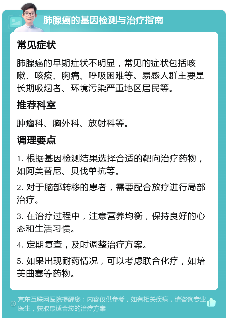 肺腺癌的基因检测与治疗指南 常见症状 肺腺癌的早期症状不明显，常见的症状包括咳嗽、咳痰、胸痛、呼吸困难等。易感人群主要是长期吸烟者、环境污染严重地区居民等。 推荐科室 肿瘤科、胸外科、放射科等。 调理要点 1. 根据基因检测结果选择合适的靶向治疗药物，如阿美替尼、贝伐单抗等。 2. 对于脑部转移的患者，需要配合放疗进行局部治疗。 3. 在治疗过程中，注意营养均衡，保持良好的心态和生活习惯。 4. 定期复查，及时调整治疗方案。 5. 如果出现耐药情况，可以考虑联合化疗，如培美曲塞等药物。