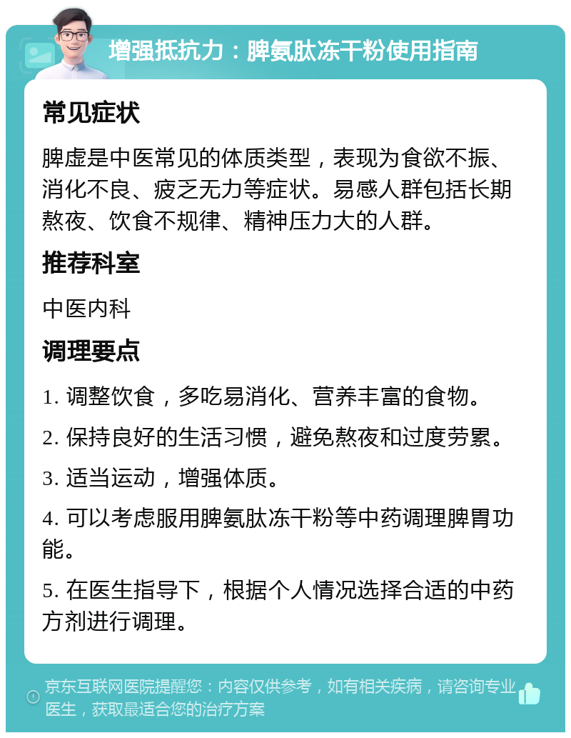 增强抵抗力：脾氨肽冻干粉使用指南 常见症状 脾虚是中医常见的体质类型，表现为食欲不振、消化不良、疲乏无力等症状。易感人群包括长期熬夜、饮食不规律、精神压力大的人群。 推荐科室 中医内科 调理要点 1. 调整饮食，多吃易消化、营养丰富的食物。 2. 保持良好的生活习惯，避免熬夜和过度劳累。 3. 适当运动，增强体质。 4. 可以考虑服用脾氨肽冻干粉等中药调理脾胃功能。 5. 在医生指导下，根据个人情况选择合适的中药方剂进行调理。