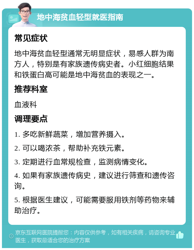 地中海贫血轻型就医指南 常见症状 地中海贫血轻型通常无明显症状，易感人群为南方人，特别是有家族遗传病史者。小红细胞结果和铁蛋白高可能是地中海贫血的表现之一。 推荐科室 血液科 调理要点 1. 多吃新鲜蔬菜，增加营养摄入。 2. 可以喝浓茶，帮助补充铁元素。 3. 定期进行血常规检查，监测病情变化。 4. 如果有家族遗传病史，建议进行筛查和遗传咨询。 5. 根据医生建议，可能需要服用铁剂等药物来辅助治疗。