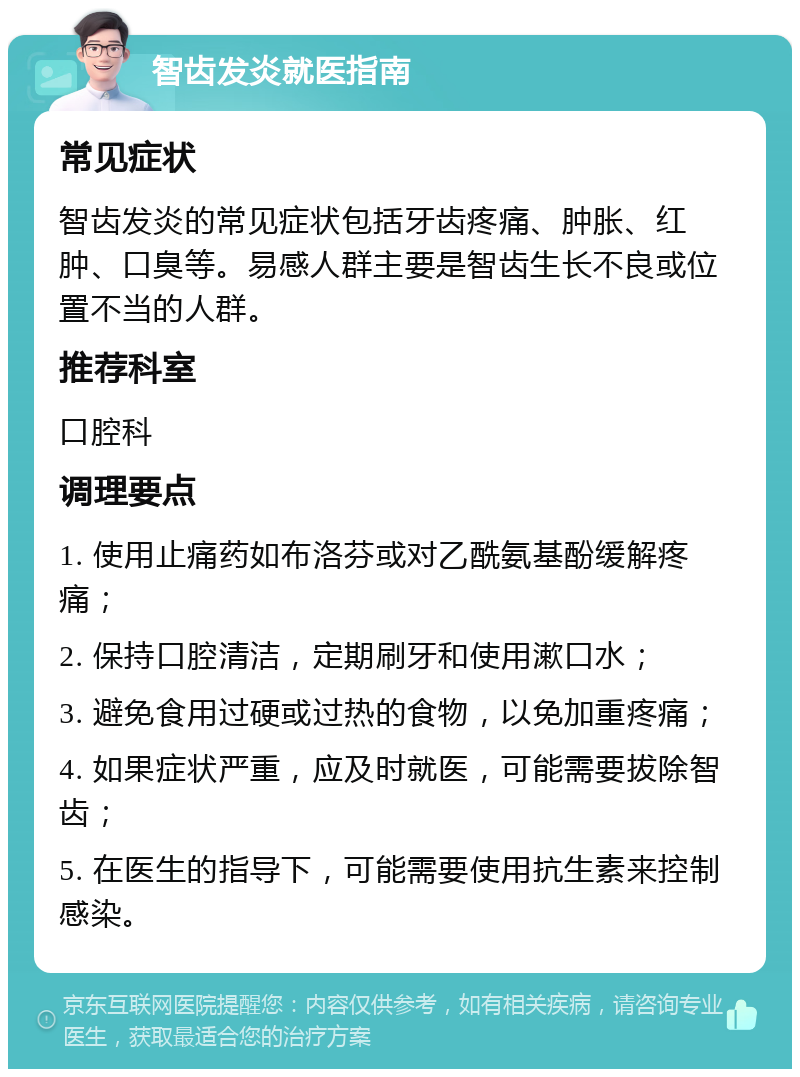 智齿发炎就医指南 常见症状 智齿发炎的常见症状包括牙齿疼痛、肿胀、红肿、口臭等。易感人群主要是智齿生长不良或位置不当的人群。 推荐科室 口腔科 调理要点 1. 使用止痛药如布洛芬或对乙酰氨基酚缓解疼痛； 2. 保持口腔清洁，定期刷牙和使用漱口水； 3. 避免食用过硬或过热的食物，以免加重疼痛； 4. 如果症状严重，应及时就医，可能需要拔除智齿； 5. 在医生的指导下，可能需要使用抗生素来控制感染。