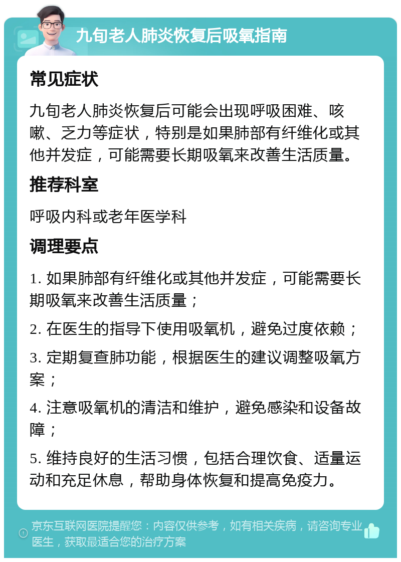 九旬老人肺炎恢复后吸氧指南 常见症状 九旬老人肺炎恢复后可能会出现呼吸困难、咳嗽、乏力等症状，特别是如果肺部有纤维化或其他并发症，可能需要长期吸氧来改善生活质量。 推荐科室 呼吸内科或老年医学科 调理要点 1. 如果肺部有纤维化或其他并发症，可能需要长期吸氧来改善生活质量； 2. 在医生的指导下使用吸氧机，避免过度依赖； 3. 定期复查肺功能，根据医生的建议调整吸氧方案； 4. 注意吸氧机的清洁和维护，避免感染和设备故障； 5. 维持良好的生活习惯，包括合理饮食、适量运动和充足休息，帮助身体恢复和提高免疫力。