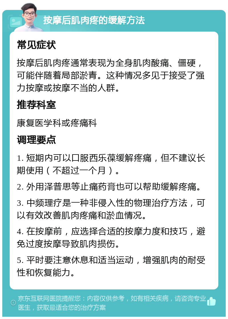 按摩后肌肉疼的缓解方法 常见症状 按摩后肌肉疼通常表现为全身肌肉酸痛、僵硬，可能伴随着局部淤青。这种情况多见于接受了强力按摩或按摩不当的人群。 推荐科室 康复医学科或疼痛科 调理要点 1. 短期内可以口服西乐葆缓解疼痛，但不建议长期使用（不超过一个月）。 2. 外用泽普思等止痛药膏也可以帮助缓解疼痛。 3. 中频理疗是一种非侵入性的物理治疗方法，可以有效改善肌肉疼痛和淤血情况。 4. 在按摩前，应选择合适的按摩力度和技巧，避免过度按摩导致肌肉损伤。 5. 平时要注意休息和适当运动，增强肌肉的耐受性和恢复能力。