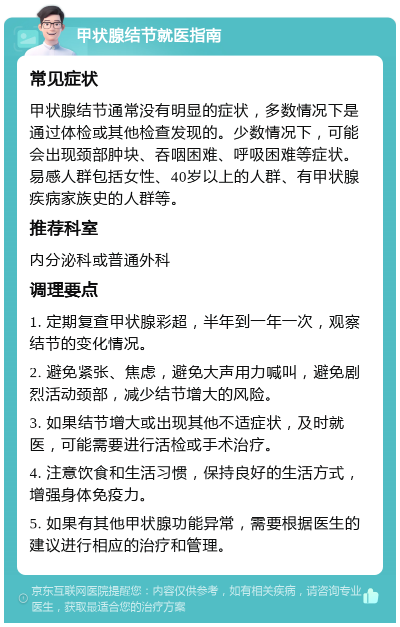 甲状腺结节就医指南 常见症状 甲状腺结节通常没有明显的症状，多数情况下是通过体检或其他检查发现的。少数情况下，可能会出现颈部肿块、吞咽困难、呼吸困难等症状。易感人群包括女性、40岁以上的人群、有甲状腺疾病家族史的人群等。 推荐科室 内分泌科或普通外科 调理要点 1. 定期复查甲状腺彩超，半年到一年一次，观察结节的变化情况。 2. 避免紧张、焦虑，避免大声用力喊叫，避免剧烈活动颈部，减少结节增大的风险。 3. 如果结节增大或出现其他不适症状，及时就医，可能需要进行活检或手术治疗。 4. 注意饮食和生活习惯，保持良好的生活方式，增强身体免疫力。 5. 如果有其他甲状腺功能异常，需要根据医生的建议进行相应的治疗和管理。