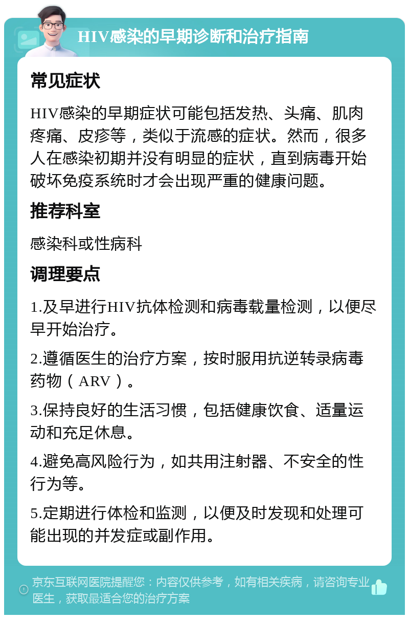 HIV感染的早期诊断和治疗指南 常见症状 HIV感染的早期症状可能包括发热、头痛、肌肉疼痛、皮疹等，类似于流感的症状。然而，很多人在感染初期并没有明显的症状，直到病毒开始破坏免疫系统时才会出现严重的健康问题。 推荐科室 感染科或性病科 调理要点 1.及早进行HIV抗体检测和病毒载量检测，以便尽早开始治疗。 2.遵循医生的治疗方案，按时服用抗逆转录病毒药物（ARV）。 3.保持良好的生活习惯，包括健康饮食、适量运动和充足休息。 4.避免高风险行为，如共用注射器、不安全的性行为等。 5.定期进行体检和监测，以便及时发现和处理可能出现的并发症或副作用。