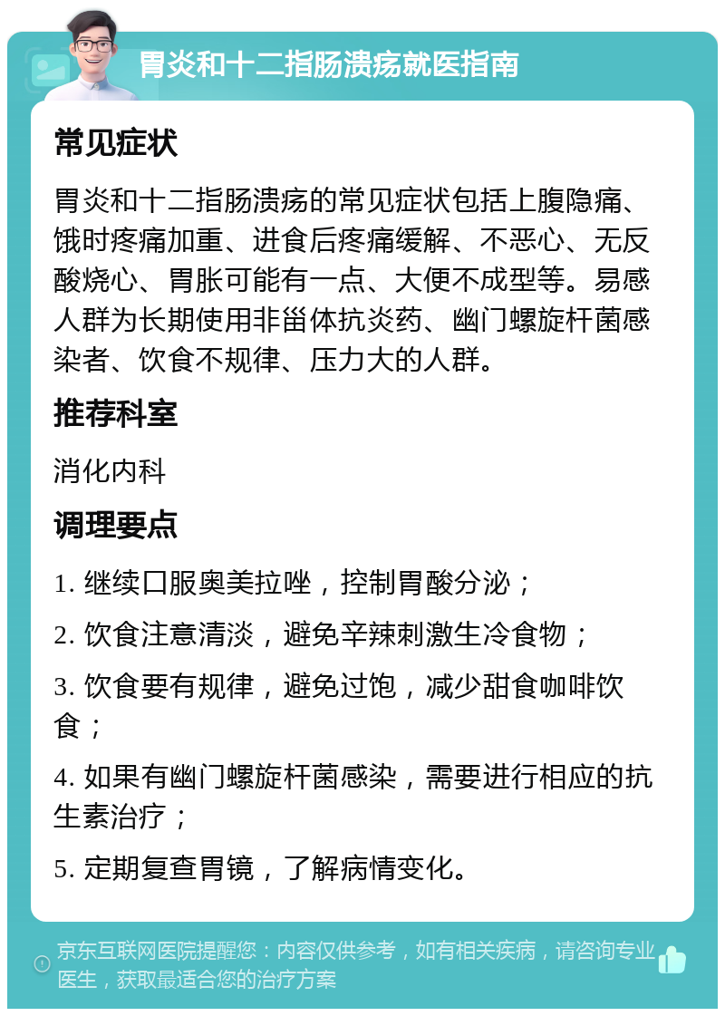 胃炎和十二指肠溃疡就医指南 常见症状 胃炎和十二指肠溃疡的常见症状包括上腹隐痛、饿时疼痛加重、进食后疼痛缓解、不恶心、无反酸烧心、胃胀可能有一点、大便不成型等。易感人群为长期使用非甾体抗炎药、幽门螺旋杆菌感染者、饮食不规律、压力大的人群。 推荐科室 消化内科 调理要点 1. 继续口服奥美拉唑，控制胃酸分泌； 2. 饮食注意清淡，避免辛辣刺激生冷食物； 3. 饮食要有规律，避免过饱，减少甜食咖啡饮食； 4. 如果有幽门螺旋杆菌感染，需要进行相应的抗生素治疗； 5. 定期复查胃镜，了解病情变化。