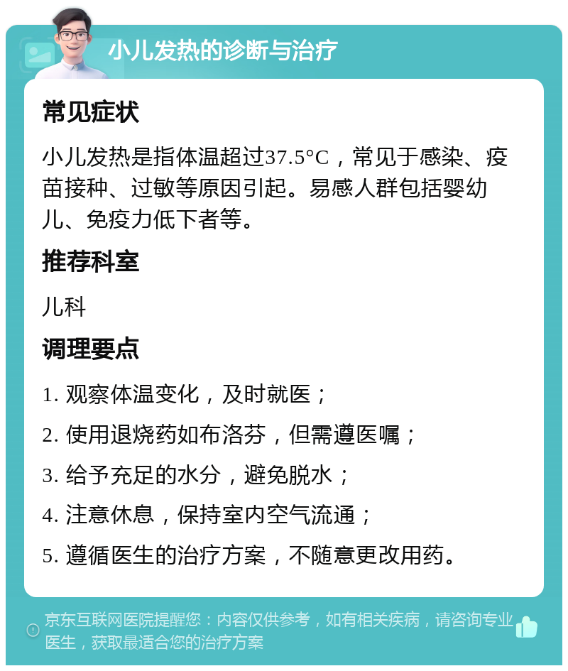 小儿发热的诊断与治疗 常见症状 小儿发热是指体温超过37.5°C，常见于感染、疫苗接种、过敏等原因引起。易感人群包括婴幼儿、免疫力低下者等。 推荐科室 儿科 调理要点 1. 观察体温变化，及时就医； 2. 使用退烧药如布洛芬，但需遵医嘱； 3. 给予充足的水分，避免脱水； 4. 注意休息，保持室内空气流通； 5. 遵循医生的治疗方案，不随意更改用药。