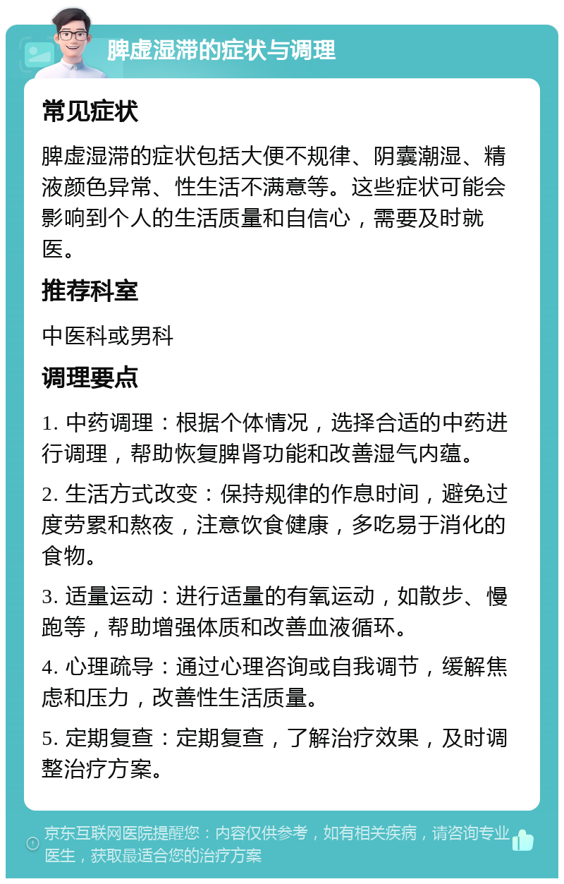 脾虚湿滞的症状与调理 常见症状 脾虚湿滞的症状包括大便不规律、阴囊潮湿、精液颜色异常、性生活不满意等。这些症状可能会影响到个人的生活质量和自信心，需要及时就医。 推荐科室 中医科或男科 调理要点 1. 中药调理：根据个体情况，选择合适的中药进行调理，帮助恢复脾肾功能和改善湿气内蕴。 2. 生活方式改变：保持规律的作息时间，避免过度劳累和熬夜，注意饮食健康，多吃易于消化的食物。 3. 适量运动：进行适量的有氧运动，如散步、慢跑等，帮助增强体质和改善血液循环。 4. 心理疏导：通过心理咨询或自我调节，缓解焦虑和压力，改善性生活质量。 5. 定期复查：定期复查，了解治疗效果，及时调整治疗方案。