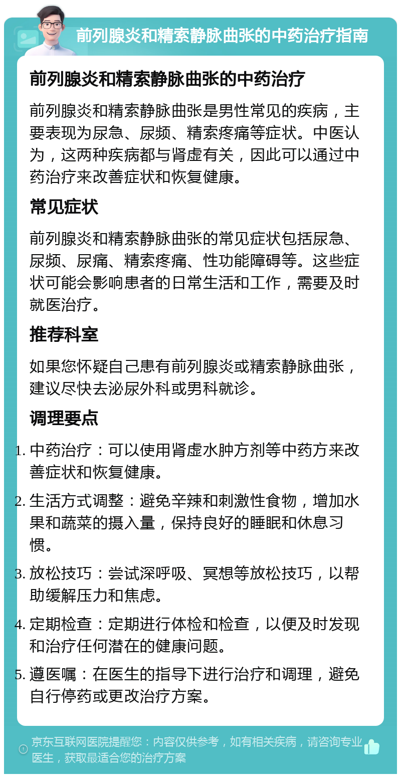 前列腺炎和精索静脉曲张的中药治疗指南 前列腺炎和精索静脉曲张的中药治疗 前列腺炎和精索静脉曲张是男性常见的疾病，主要表现为尿急、尿频、精索疼痛等症状。中医认为，这两种疾病都与肾虚有关，因此可以通过中药治疗来改善症状和恢复健康。 常见症状 前列腺炎和精索静脉曲张的常见症状包括尿急、尿频、尿痛、精索疼痛、性功能障碍等。这些症状可能会影响患者的日常生活和工作，需要及时就医治疗。 推荐科室 如果您怀疑自己患有前列腺炎或精索静脉曲张，建议尽快去泌尿外科或男科就诊。 调理要点 中药治疗：可以使用肾虚水肿方剂等中药方来改善症状和恢复健康。 生活方式调整：避免辛辣和刺激性食物，增加水果和蔬菜的摄入量，保持良好的睡眠和休息习惯。 放松技巧：尝试深呼吸、冥想等放松技巧，以帮助缓解压力和焦虑。 定期检查：定期进行体检和检查，以便及时发现和治疗任何潜在的健康问题。 遵医嘱：在医生的指导下进行治疗和调理，避免自行停药或更改治疗方案。