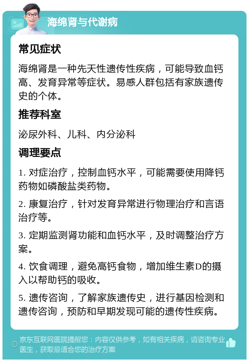 海绵肾与代谢病 常见症状 海绵肾是一种先天性遗传性疾病，可能导致血钙高、发育异常等症状。易感人群包括有家族遗传史的个体。 推荐科室 泌尿外科、儿科、内分泌科 调理要点 1. 对症治疗，控制血钙水平，可能需要使用降钙药物如磷酸盐类药物。 2. 康复治疗，针对发育异常进行物理治疗和言语治疗等。 3. 定期监测肾功能和血钙水平，及时调整治疗方案。 4. 饮食调理，避免高钙食物，增加维生素D的摄入以帮助钙的吸收。 5. 遗传咨询，了解家族遗传史，进行基因检测和遗传咨询，预防和早期发现可能的遗传性疾病。