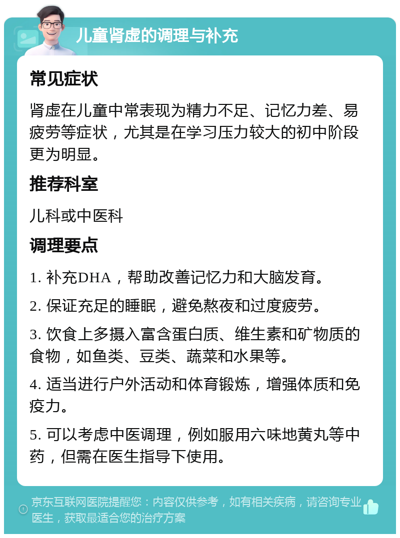 儿童肾虚的调理与补充 常见症状 肾虚在儿童中常表现为精力不足、记忆力差、易疲劳等症状，尤其是在学习压力较大的初中阶段更为明显。 推荐科室 儿科或中医科 调理要点 1. 补充DHA，帮助改善记忆力和大脑发育。 2. 保证充足的睡眠，避免熬夜和过度疲劳。 3. 饮食上多摄入富含蛋白质、维生素和矿物质的食物，如鱼类、豆类、蔬菜和水果等。 4. 适当进行户外活动和体育锻炼，增强体质和免疫力。 5. 可以考虑中医调理，例如服用六味地黄丸等中药，但需在医生指导下使用。