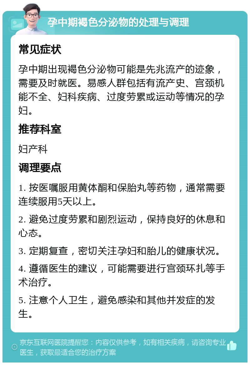 孕中期褐色分泌物的处理与调理 常见症状 孕中期出现褐色分泌物可能是先兆流产的迹象，需要及时就医。易感人群包括有流产史、宫颈机能不全、妇科疾病、过度劳累或运动等情况的孕妇。 推荐科室 妇产科 调理要点 1. 按医嘱服用黄体酮和保胎丸等药物，通常需要连续服用5天以上。 2. 避免过度劳累和剧烈运动，保持良好的休息和心态。 3. 定期复查，密切关注孕妇和胎儿的健康状况。 4. 遵循医生的建议，可能需要进行宫颈环扎等手术治疗。 5. 注意个人卫生，避免感染和其他并发症的发生。