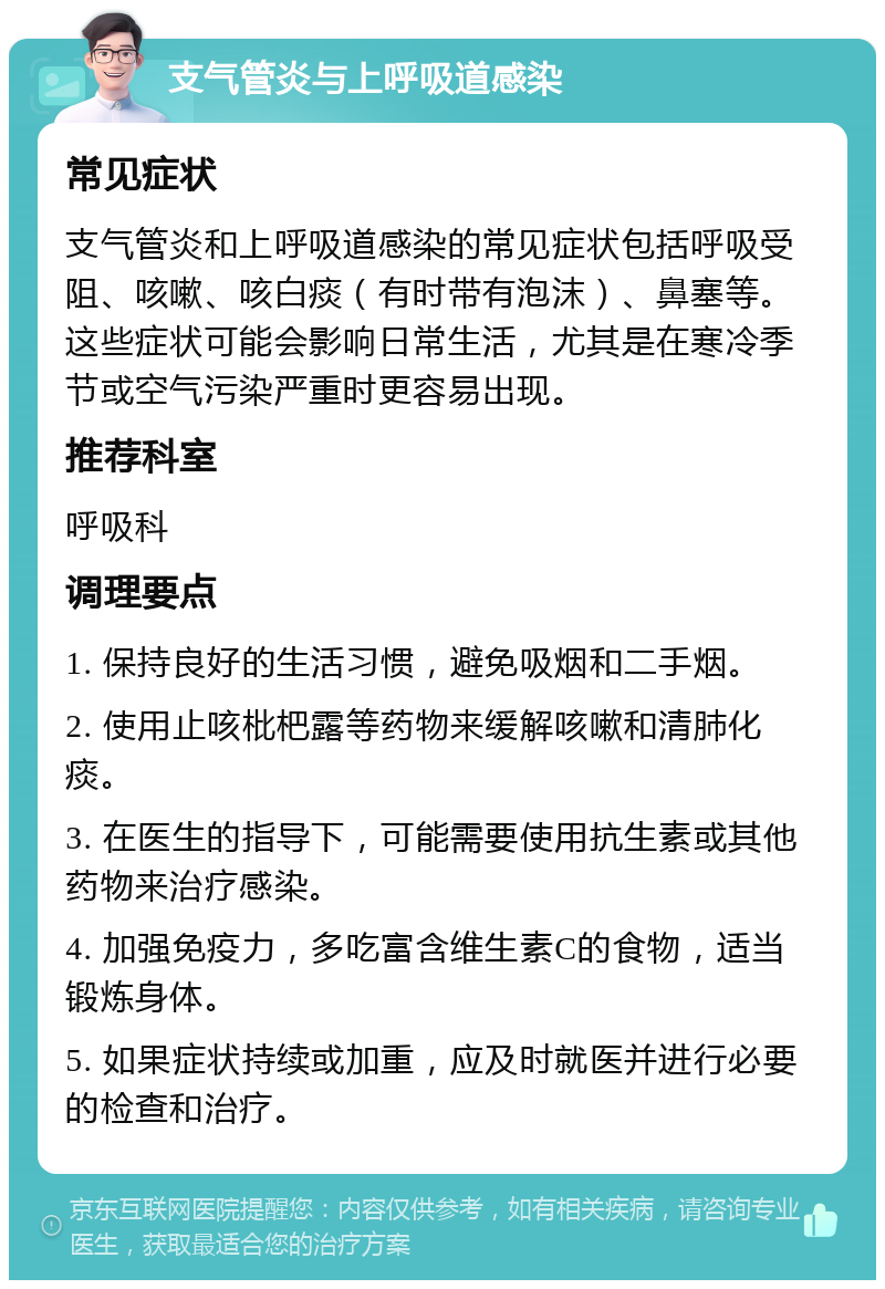 支气管炎与上呼吸道感染 常见症状 支气管炎和上呼吸道感染的常见症状包括呼吸受阻、咳嗽、咳白痰（有时带有泡沫）、鼻塞等。这些症状可能会影响日常生活，尤其是在寒冷季节或空气污染严重时更容易出现。 推荐科室 呼吸科 调理要点 1. 保持良好的生活习惯，避免吸烟和二手烟。 2. 使用止咳枇杷露等药物来缓解咳嗽和清肺化痰。 3. 在医生的指导下，可能需要使用抗生素或其他药物来治疗感染。 4. 加强免疫力，多吃富含维生素C的食物，适当锻炼身体。 5. 如果症状持续或加重，应及时就医并进行必要的检查和治疗。