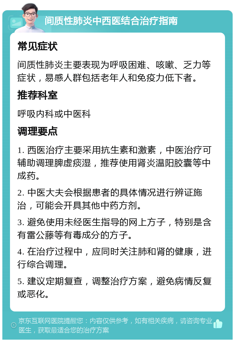 间质性肺炎中西医结合治疗指南 常见症状 间质性肺炎主要表现为呼吸困难、咳嗽、乏力等症状，易感人群包括老年人和免疫力低下者。 推荐科室 呼吸内科或中医科 调理要点 1. 西医治疗主要采用抗生素和激素，中医治疗可辅助调理脾虚痰湿，推荐使用肾炎温阳胶囊等中成药。 2. 中医大夫会根据患者的具体情况进行辨证施治，可能会开具其他中药方剂。 3. 避免使用未经医生指导的网上方子，特别是含有雷公藤等有毒成分的方子。 4. 在治疗过程中，应同时关注肺和肾的健康，进行综合调理。 5. 建议定期复查，调整治疗方案，避免病情反复或恶化。