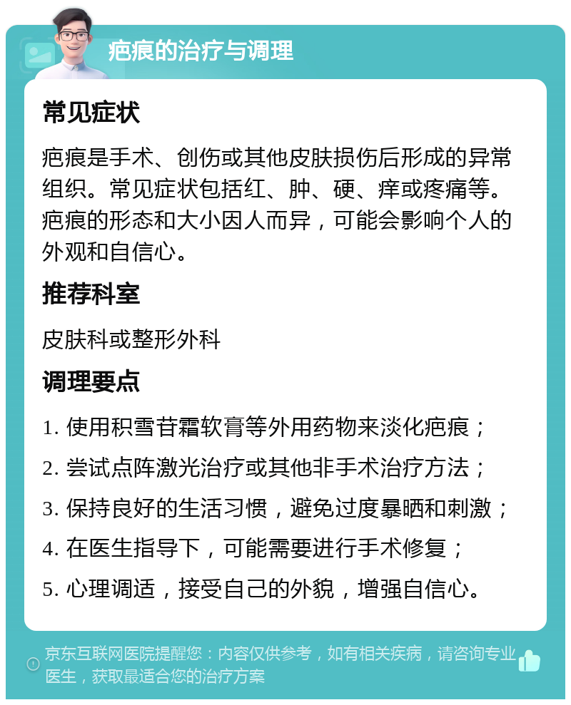 疤痕的治疗与调理 常见症状 疤痕是手术、创伤或其他皮肤损伤后形成的异常组织。常见症状包括红、肿、硬、痒或疼痛等。疤痕的形态和大小因人而异，可能会影响个人的外观和自信心。 推荐科室 皮肤科或整形外科 调理要点 1. 使用积雪苷霜软膏等外用药物来淡化疤痕； 2. 尝试点阵激光治疗或其他非手术治疗方法； 3. 保持良好的生活习惯，避免过度暴晒和刺激； 4. 在医生指导下，可能需要进行手术修复； 5. 心理调适，接受自己的外貌，增强自信心。