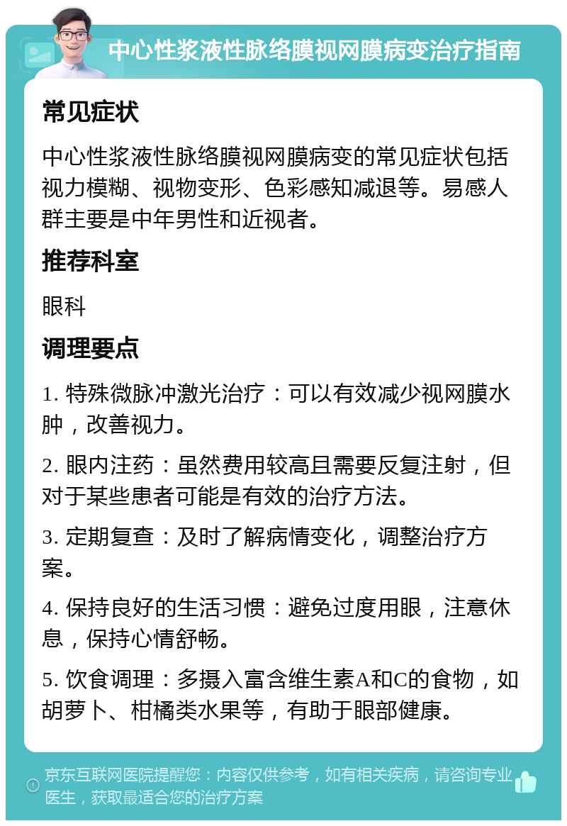 中心性浆液性脉络膜视网膜病变治疗指南 常见症状 中心性浆液性脉络膜视网膜病变的常见症状包括视力模糊、视物变形、色彩感知减退等。易感人群主要是中年男性和近视者。 推荐科室 眼科 调理要点 1. 特殊微脉冲激光治疗：可以有效减少视网膜水肿，改善视力。 2. 眼内注药：虽然费用较高且需要反复注射，但对于某些患者可能是有效的治疗方法。 3. 定期复查：及时了解病情变化，调整治疗方案。 4. 保持良好的生活习惯：避免过度用眼，注意休息，保持心情舒畅。 5. 饮食调理：多摄入富含维生素A和C的食物，如胡萝卜、柑橘类水果等，有助于眼部健康。