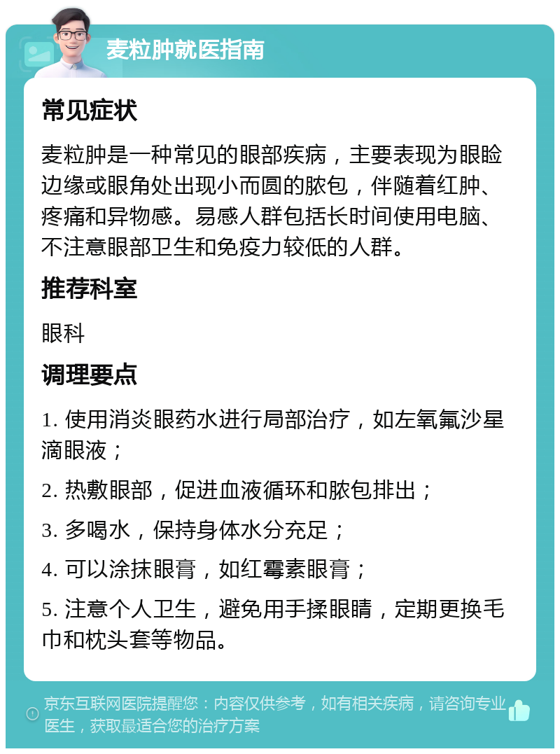 麦粒肿就医指南 常见症状 麦粒肿是一种常见的眼部疾病，主要表现为眼睑边缘或眼角处出现小而圆的脓包，伴随着红肿、疼痛和异物感。易感人群包括长时间使用电脑、不注意眼部卫生和免疫力较低的人群。 推荐科室 眼科 调理要点 1. 使用消炎眼药水进行局部治疗，如左氧氟沙星滴眼液； 2. 热敷眼部，促进血液循环和脓包排出； 3. 多喝水，保持身体水分充足； 4. 可以涂抹眼膏，如红霉素眼膏； 5. 注意个人卫生，避免用手揉眼睛，定期更换毛巾和枕头套等物品。