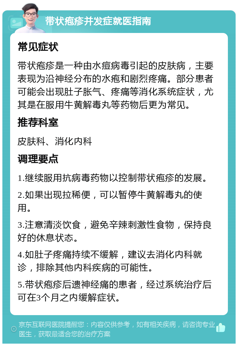 带状疱疹并发症就医指南 常见症状 带状疱疹是一种由水痘病毒引起的皮肤病，主要表现为沿神经分布的水疱和剧烈疼痛。部分患者可能会出现肚子胀气、疼痛等消化系统症状，尤其是在服用牛黄解毒丸等药物后更为常见。 推荐科室 皮肤科、消化内科 调理要点 1.继续服用抗病毒药物以控制带状疱疹的发展。 2.如果出现拉稀便，可以暂停牛黄解毒丸的使用。 3.注意清淡饮食，避免辛辣刺激性食物，保持良好的休息状态。 4.如肚子疼痛持续不缓解，建议去消化内科就诊，排除其他内科疾病的可能性。 5.带状疱疹后遗神经痛的患者，经过系统治疗后可在3个月之内缓解症状。