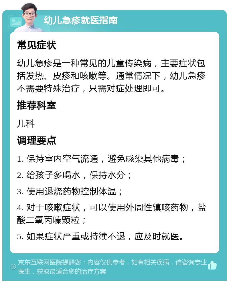 幼儿急疹就医指南 常见症状 幼儿急疹是一种常见的儿童传染病，主要症状包括发热、皮疹和咳嗽等。通常情况下，幼儿急疹不需要特殊治疗，只需对症处理即可。 推荐科室 儿科 调理要点 1. 保持室内空气流通，避免感染其他病毒； 2. 给孩子多喝水，保持水分； 3. 使用退烧药物控制体温； 4. 对于咳嗽症状，可以使用外周性镇咳药物，盐酸二氧丙嗪颗粒； 5. 如果症状严重或持续不退，应及时就医。