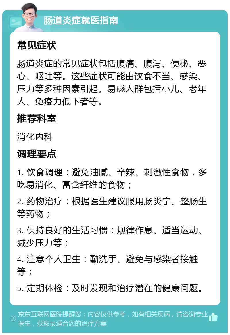 肠道炎症就医指南 常见症状 肠道炎症的常见症状包括腹痛、腹泻、便秘、恶心、呕吐等。这些症状可能由饮食不当、感染、压力等多种因素引起。易感人群包括小儿、老年人、免疫力低下者等。 推荐科室 消化内科 调理要点 1. 饮食调理：避免油腻、辛辣、刺激性食物，多吃易消化、富含纤维的食物； 2. 药物治疗：根据医生建议服用肠炎宁、整肠生等药物； 3. 保持良好的生活习惯：规律作息、适当运动、减少压力等； 4. 注意个人卫生：勤洗手、避免与感染者接触等； 5. 定期体检：及时发现和治疗潜在的健康问题。