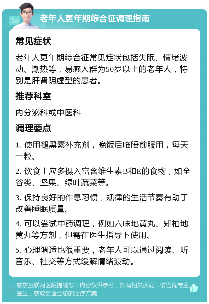 老年人更年期综合征调理指南 常见症状 老年人更年期综合征常见症状包括失眠、情绪波动、潮热等，易感人群为50岁以上的老年人，特别是肝肾阴虚型的患者。 推荐科室 内分泌科或中医科 调理要点 1. 使用褪黑素补充剂，晚饭后临睡前服用，每天一粒。 2. 饮食上应多摄入富含维生素B和E的食物，如全谷类、坚果、绿叶蔬菜等。 3. 保持良好的作息习惯，规律的生活节奏有助于改善睡眠质量。 4. 可以尝试中药调理，例如六味地黄丸、知柏地黄丸等方剂，但需在医生指导下使用。 5. 心理调适也很重要，老年人可以通过阅读、听音乐、社交等方式缓解情绪波动。